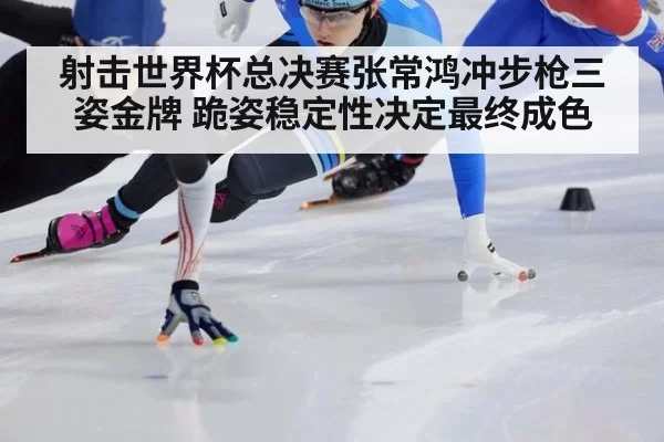 射击世界杯总决赛张常鸿冲步枪三姿金牌 跪姿稳定性决定最终成色